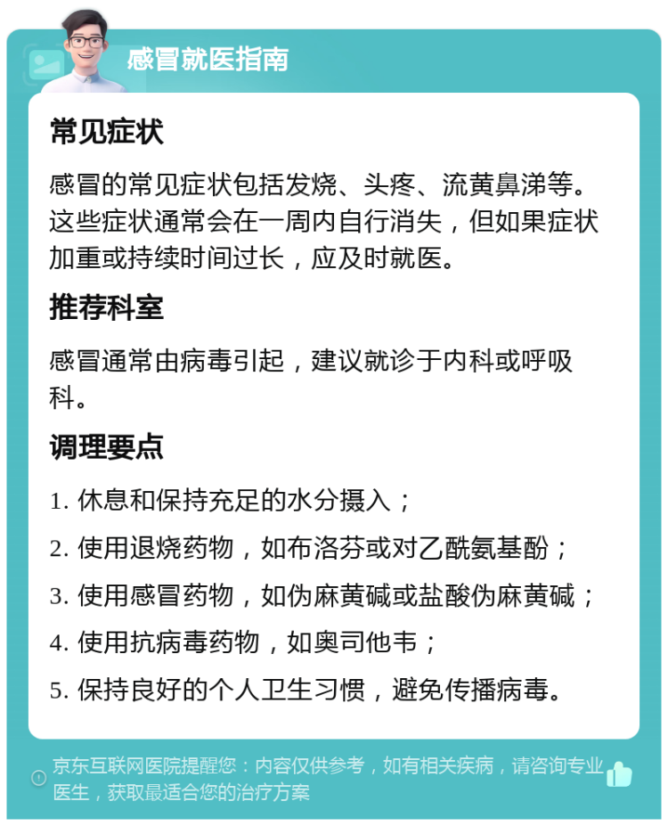 感冒就医指南 常见症状 感冒的常见症状包括发烧、头疼、流黄鼻涕等。这些症状通常会在一周内自行消失，但如果症状加重或持续时间过长，应及时就医。 推荐科室 感冒通常由病毒引起，建议就诊于内科或呼吸科。 调理要点 1. 休息和保持充足的水分摄入； 2. 使用退烧药物，如布洛芬或对乙酰氨基酚； 3. 使用感冒药物，如伪麻黄碱或盐酸伪麻黄碱； 4. 使用抗病毒药物，如奥司他韦； 5. 保持良好的个人卫生习惯，避免传播病毒。