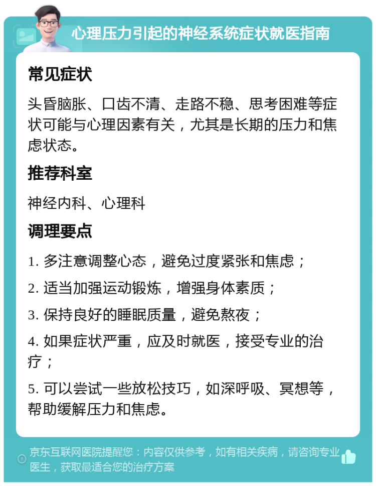 心理压力引起的神经系统症状就医指南 常见症状 头昏脑胀、口齿不清、走路不稳、思考困难等症状可能与心理因素有关，尤其是长期的压力和焦虑状态。 推荐科室 神经内科、心理科 调理要点 1. 多注意调整心态，避免过度紧张和焦虑； 2. 适当加强运动锻炼，增强身体素质； 3. 保持良好的睡眠质量，避免熬夜； 4. 如果症状严重，应及时就医，接受专业的治疗； 5. 可以尝试一些放松技巧，如深呼吸、冥想等，帮助缓解压力和焦虑。