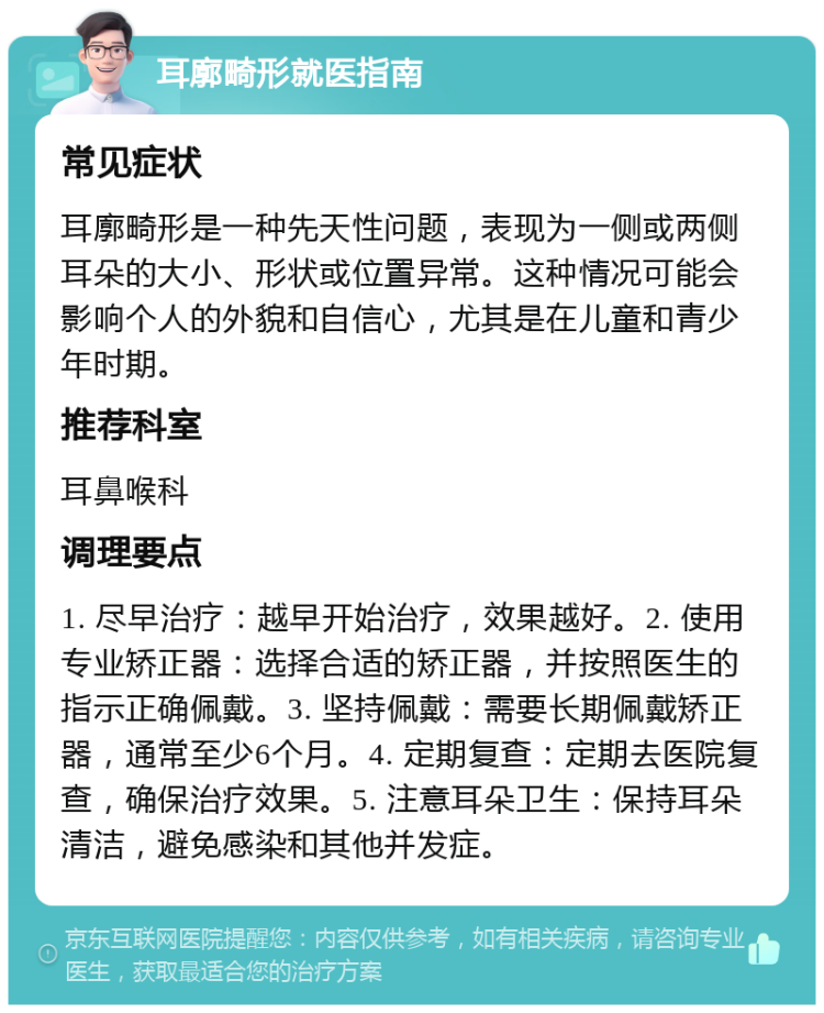 耳廓畸形就医指南 常见症状 耳廓畸形是一种先天性问题，表现为一侧或两侧耳朵的大小、形状或位置异常。这种情况可能会影响个人的外貌和自信心，尤其是在儿童和青少年时期。 推荐科室 耳鼻喉科 调理要点 1. 尽早治疗：越早开始治疗，效果越好。2. 使用专业矫正器：选择合适的矫正器，并按照医生的指示正确佩戴。3. 坚持佩戴：需要长期佩戴矫正器，通常至少6个月。4. 定期复查：定期去医院复查，确保治疗效果。5. 注意耳朵卫生：保持耳朵清洁，避免感染和其他并发症。