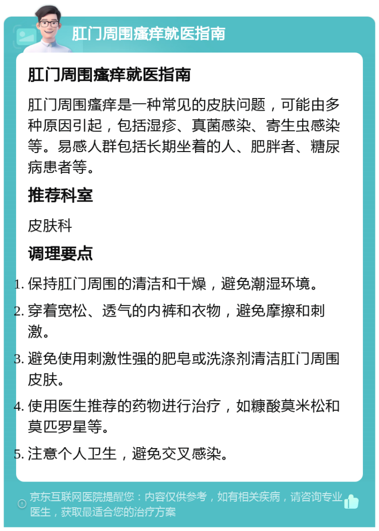 肛门周围瘙痒就医指南 肛门周围瘙痒就医指南 肛门周围瘙痒是一种常见的皮肤问题，可能由多种原因引起，包括湿疹、真菌感染、寄生虫感染等。易感人群包括长期坐着的人、肥胖者、糖尿病患者等。 推荐科室 皮肤科 调理要点 保持肛门周围的清洁和干燥，避免潮湿环境。 穿着宽松、透气的内裤和衣物，避免摩擦和刺激。 避免使用刺激性强的肥皂或洗涤剂清洁肛门周围皮肤。 使用医生推荐的药物进行治疗，如糠酸莫米松和莫匹罗星等。 注意个人卫生，避免交叉感染。