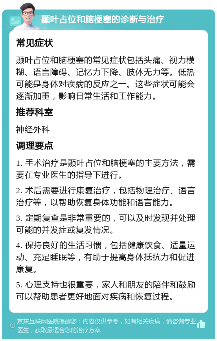 颞叶占位和脑梗塞的诊断与治疗 常见症状 颞叶占位和脑梗塞的常见症状包括头痛、视力模糊、语言障碍、记忆力下降、肢体无力等。低热可能是身体对疾病的反应之一。这些症状可能会逐渐加重，影响日常生活和工作能力。 推荐科室 神经外科 调理要点 1. 手术治疗是颞叶占位和脑梗塞的主要方法，需要在专业医生的指导下进行。 2. 术后需要进行康复治疗，包括物理治疗、语言治疗等，以帮助恢复身体功能和语言能力。 3. 定期复查是非常重要的，可以及时发现并处理可能的并发症或复发情况。 4. 保持良好的生活习惯，包括健康饮食、适量运动、充足睡眠等，有助于提高身体抵抗力和促进康复。 5. 心理支持也很重要，家人和朋友的陪伴和鼓励可以帮助患者更好地面对疾病和恢复过程。