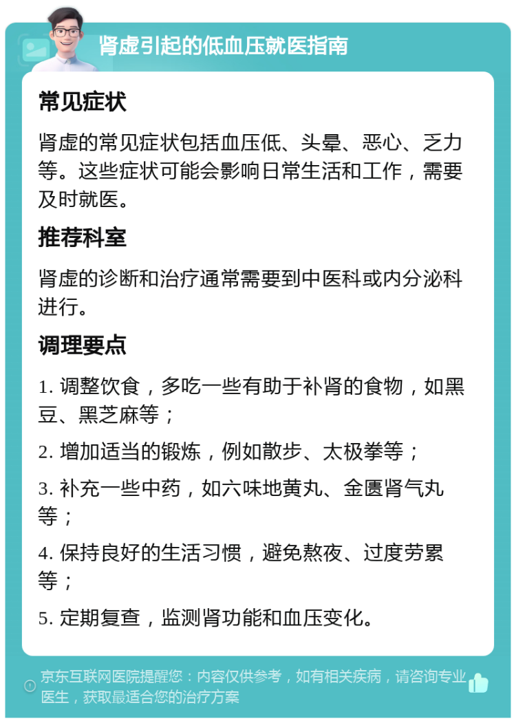 肾虚引起的低血压就医指南 常见症状 肾虚的常见症状包括血压低、头晕、恶心、乏力等。这些症状可能会影响日常生活和工作，需要及时就医。 推荐科室 肾虚的诊断和治疗通常需要到中医科或内分泌科进行。 调理要点 1. 调整饮食，多吃一些有助于补肾的食物，如黑豆、黑芝麻等； 2. 增加适当的锻炼，例如散步、太极拳等； 3. 补充一些中药，如六味地黄丸、金匮肾气丸等； 4. 保持良好的生活习惯，避免熬夜、过度劳累等； 5. 定期复查，监测肾功能和血压变化。