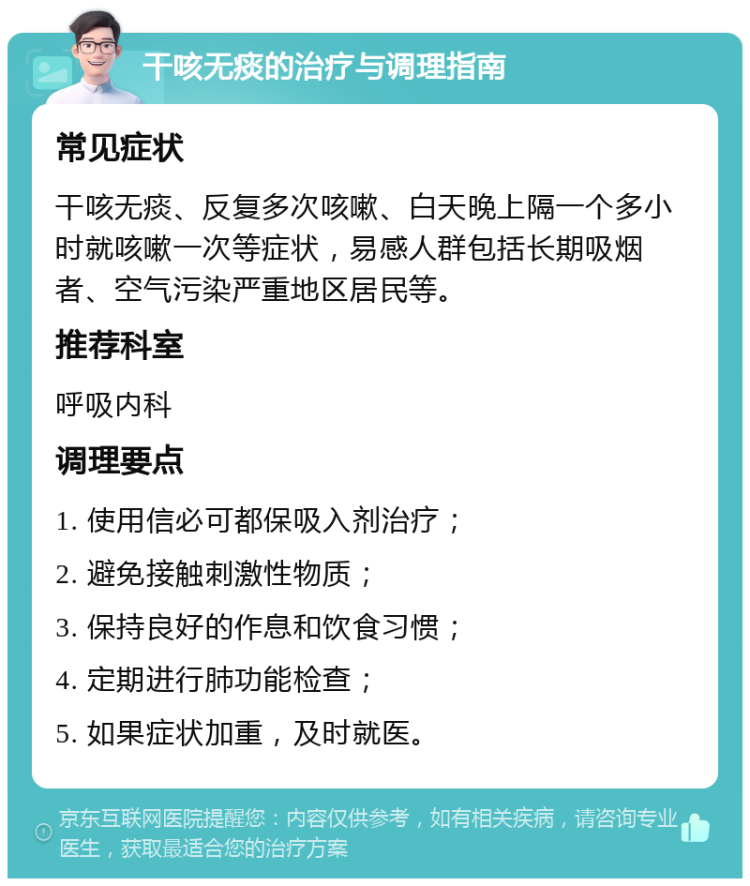 干咳无痰的治疗与调理指南 常见症状 干咳无痰、反复多次咳嗽、白天晚上隔一个多小时就咳嗽一次等症状，易感人群包括长期吸烟者、空气污染严重地区居民等。 推荐科室 呼吸内科 调理要点 1. 使用信必可都保吸入剂治疗； 2. 避免接触刺激性物质； 3. 保持良好的作息和饮食习惯； 4. 定期进行肺功能检查； 5. 如果症状加重，及时就医。