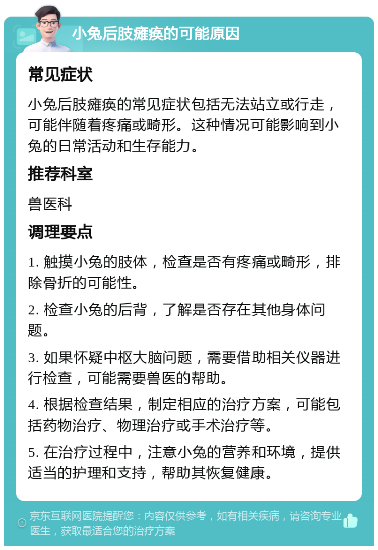 小兔后肢瘫痪的可能原因 常见症状 小兔后肢瘫痪的常见症状包括无法站立或行走，可能伴随着疼痛或畸形。这种情况可能影响到小兔的日常活动和生存能力。 推荐科室 兽医科 调理要点 1. 触摸小兔的肢体，检查是否有疼痛或畸形，排除骨折的可能性。 2. 检查小兔的后背，了解是否存在其他身体问题。 3. 如果怀疑中枢大脑问题，需要借助相关仪器进行检查，可能需要兽医的帮助。 4. 根据检查结果，制定相应的治疗方案，可能包括药物治疗、物理治疗或手术治疗等。 5. 在治疗过程中，注意小兔的营养和环境，提供适当的护理和支持，帮助其恢复健康。