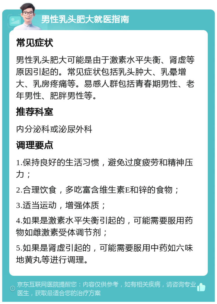 男性乳头肥大就医指南 常见症状 男性乳头肥大可能是由于激素水平失衡、肾虚等原因引起的。常见症状包括乳头肿大、乳晕增大、乳房疼痛等。易感人群包括青春期男性、老年男性、肥胖男性等。 推荐科室 内分泌科或泌尿外科 调理要点 1.保持良好的生活习惯，避免过度疲劳和精神压力； 2.合理饮食，多吃富含维生素E和锌的食物； 3.适当运动，增强体质； 4.如果是激素水平失衡引起的，可能需要服用药物如雌激素受体调节剂； 5.如果是肾虚引起的，可能需要服用中药如六味地黄丸等进行调理。