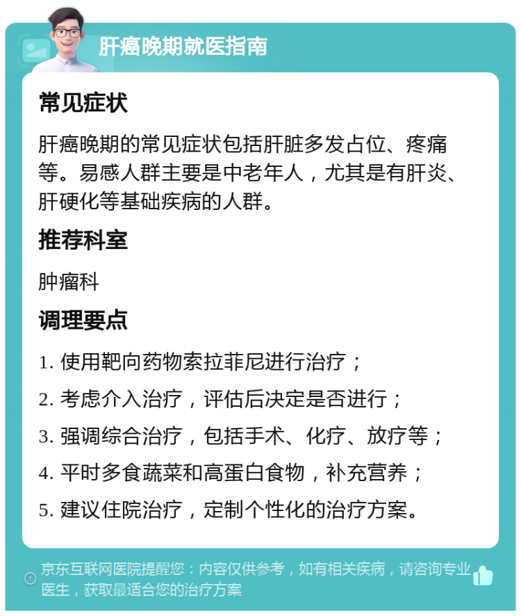 肝癌晚期就医指南 常见症状 肝癌晚期的常见症状包括肝脏多发占位、疼痛等。易感人群主要是中老年人，尤其是有肝炎、肝硬化等基础疾病的人群。 推荐科室 肿瘤科 调理要点 1. 使用靶向药物索拉菲尼进行治疗； 2. 考虑介入治疗，评估后决定是否进行； 3. 强调综合治疗，包括手术、化疗、放疗等； 4. 平时多食蔬菜和高蛋白食物，补充营养； 5. 建议住院治疗，定制个性化的治疗方案。