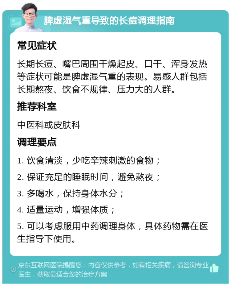 脾虚湿气重导致的长痘调理指南 常见症状 长期长痘、嘴巴周围干燥起皮、口干、浑身发热等症状可能是脾虚湿气重的表现。易感人群包括长期熬夜、饮食不规律、压力大的人群。 推荐科室 中医科或皮肤科 调理要点 1. 饮食清淡，少吃辛辣刺激的食物； 2. 保证充足的睡眠时间，避免熬夜； 3. 多喝水，保持身体水分； 4. 适量运动，增强体质； 5. 可以考虑服用中药调理身体，具体药物需在医生指导下使用。