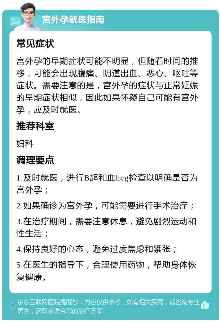 宫外孕就医指南 常见症状 宫外孕的早期症状可能不明显，但随着时间的推移，可能会出现腹痛、阴道出血、恶心、呕吐等症状。需要注意的是，宫外孕的症状与正常妊娠的早期症状相似，因此如果怀疑自己可能有宫外孕，应及时就医。 推荐科室 妇科 调理要点 1.及时就医，进行B超和血hcg检查以明确是否为宫外孕； 2.如果确诊为宫外孕，可能需要进行手术治疗； 3.在治疗期间，需要注意休息，避免剧烈运动和性生活； 4.保持良好的心态，避免过度焦虑和紧张； 5.在医生的指导下，合理使用药物，帮助身体恢复健康。