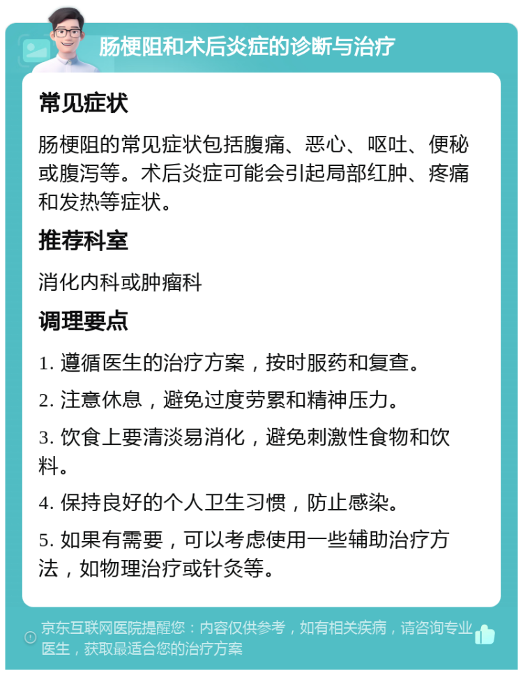 肠梗阻和术后炎症的诊断与治疗 常见症状 肠梗阻的常见症状包括腹痛、恶心、呕吐、便秘或腹泻等。术后炎症可能会引起局部红肿、疼痛和发热等症状。 推荐科室 消化内科或肿瘤科 调理要点 1. 遵循医生的治疗方案，按时服药和复查。 2. 注意休息，避免过度劳累和精神压力。 3. 饮食上要清淡易消化，避免刺激性食物和饮料。 4. 保持良好的个人卫生习惯，防止感染。 5. 如果有需要，可以考虑使用一些辅助治疗方法，如物理治疗或针灸等。