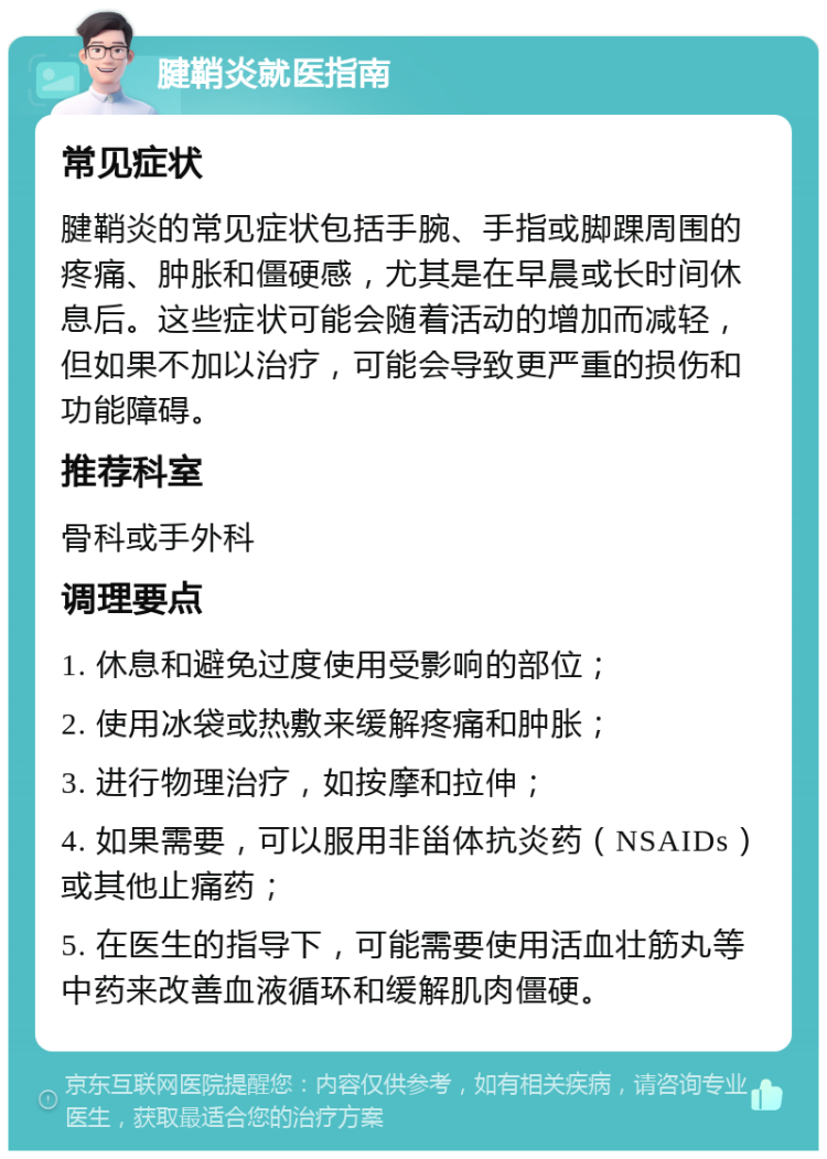 腱鞘炎就医指南 常见症状 腱鞘炎的常见症状包括手腕、手指或脚踝周围的疼痛、肿胀和僵硬感，尤其是在早晨或长时间休息后。这些症状可能会随着活动的增加而减轻，但如果不加以治疗，可能会导致更严重的损伤和功能障碍。 推荐科室 骨科或手外科 调理要点 1. 休息和避免过度使用受影响的部位； 2. 使用冰袋或热敷来缓解疼痛和肿胀； 3. 进行物理治疗，如按摩和拉伸； 4. 如果需要，可以服用非甾体抗炎药（NSAIDs）或其他止痛药； 5. 在医生的指导下，可能需要使用活血壮筋丸等中药来改善血液循环和缓解肌肉僵硬。