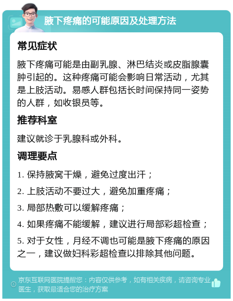 腋下疼痛的可能原因及处理方法 常见症状 腋下疼痛可能是由副乳腺、淋巴结炎或皮脂腺囊肿引起的。这种疼痛可能会影响日常活动，尤其是上肢活动。易感人群包括长时间保持同一姿势的人群，如收银员等。 推荐科室 建议就诊于乳腺科或外科。 调理要点 1. 保持腋窝干燥，避免过度出汗； 2. 上肢活动不要过大，避免加重疼痛； 3. 局部热敷可以缓解疼痛； 4. 如果疼痛不能缓解，建议进行局部彩超检查； 5. 对于女性，月经不调也可能是腋下疼痛的原因之一，建议做妇科彩超检查以排除其他问题。