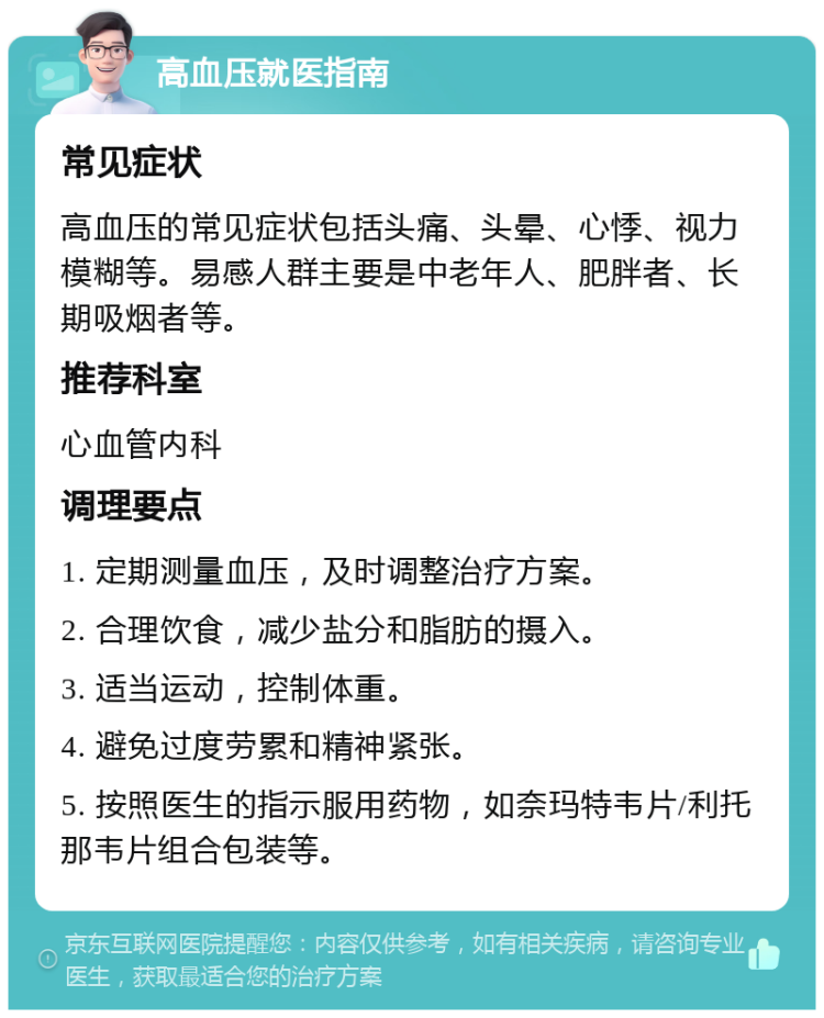 高血压就医指南 常见症状 高血压的常见症状包括头痛、头晕、心悸、视力模糊等。易感人群主要是中老年人、肥胖者、长期吸烟者等。 推荐科室 心血管内科 调理要点 1. 定期测量血压，及时调整治疗方案。 2. 合理饮食，减少盐分和脂肪的摄入。 3. 适当运动，控制体重。 4. 避免过度劳累和精神紧张。 5. 按照医生的指示服用药物，如奈玛特韦片/利托那韦片组合包装等。