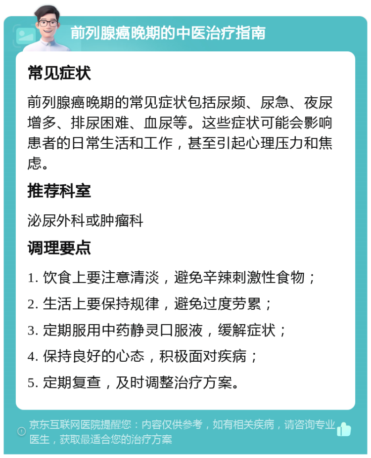 前列腺癌晚期的中医治疗指南 常见症状 前列腺癌晚期的常见症状包括尿频、尿急、夜尿增多、排尿困难、血尿等。这些症状可能会影响患者的日常生活和工作，甚至引起心理压力和焦虑。 推荐科室 泌尿外科或肿瘤科 调理要点 1. 饮食上要注意清淡，避免辛辣刺激性食物； 2. 生活上要保持规律，避免过度劳累； 3. 定期服用中药静灵口服液，缓解症状； 4. 保持良好的心态，积极面对疾病； 5. 定期复查，及时调整治疗方案。