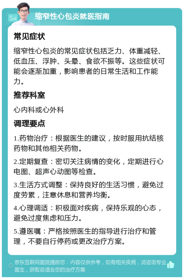 缩窄性心包炎就医指南 常见症状 缩窄性心包炎的常见症状包括乏力、体重减轻、低血压、浮肿、头晕、食欲不振等。这些症状可能会逐渐加重，影响患者的日常生活和工作能力。 推荐科室 心内科或心外科 调理要点 1.药物治疗：根据医生的建议，按时服用抗结核药物和其他相关药物。 2.定期复查：密切关注病情的变化，定期进行心电图、超声心动图等检查。 3.生活方式调整：保持良好的生活习惯，避免过度劳累，注意休息和营养均衡。 4.心理调适：积极面对疾病，保持乐观的心态，避免过度焦虑和压力。 5.遵医嘱：严格按照医生的指导进行治疗和管理，不要自行停药或更改治疗方案。