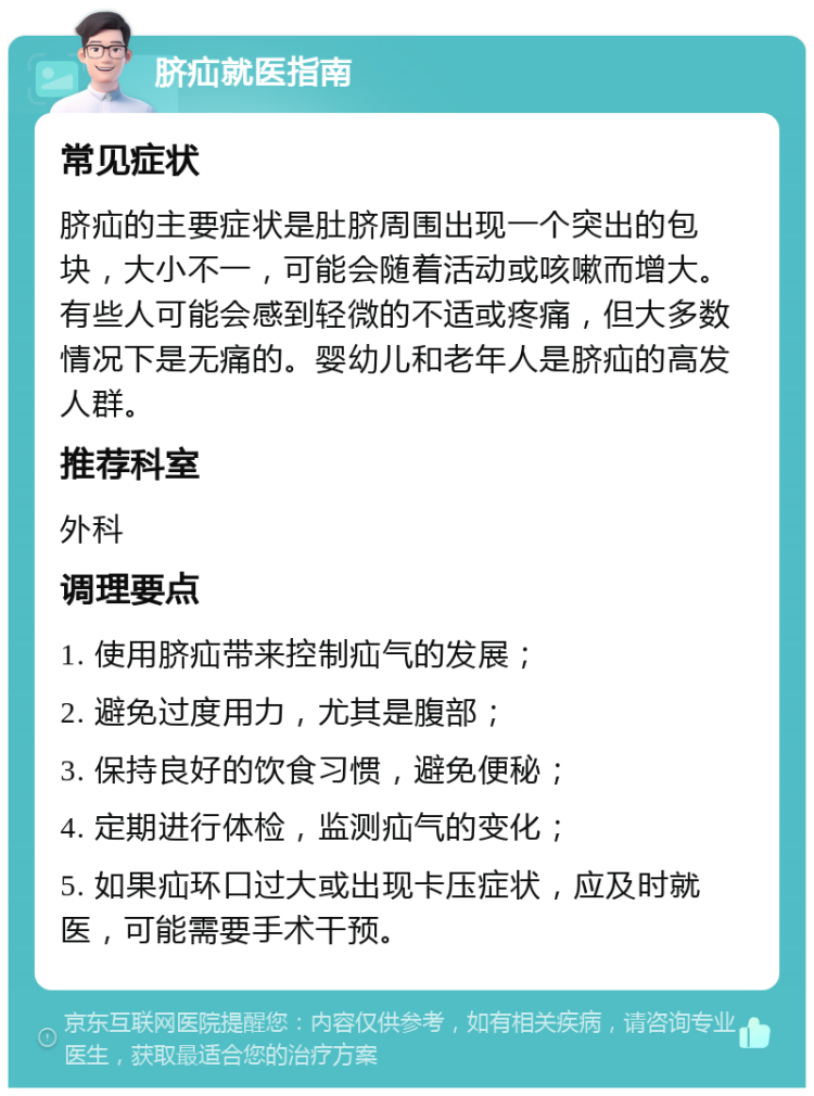 脐疝就医指南 常见症状 脐疝的主要症状是肚脐周围出现一个突出的包块，大小不一，可能会随着活动或咳嗽而增大。有些人可能会感到轻微的不适或疼痛，但大多数情况下是无痛的。婴幼儿和老年人是脐疝的高发人群。 推荐科室 外科 调理要点 1. 使用脐疝带来控制疝气的发展； 2. 避免过度用力，尤其是腹部； 3. 保持良好的饮食习惯，避免便秘； 4. 定期进行体检，监测疝气的变化； 5. 如果疝环口过大或出现卡压症状，应及时就医，可能需要手术干预。