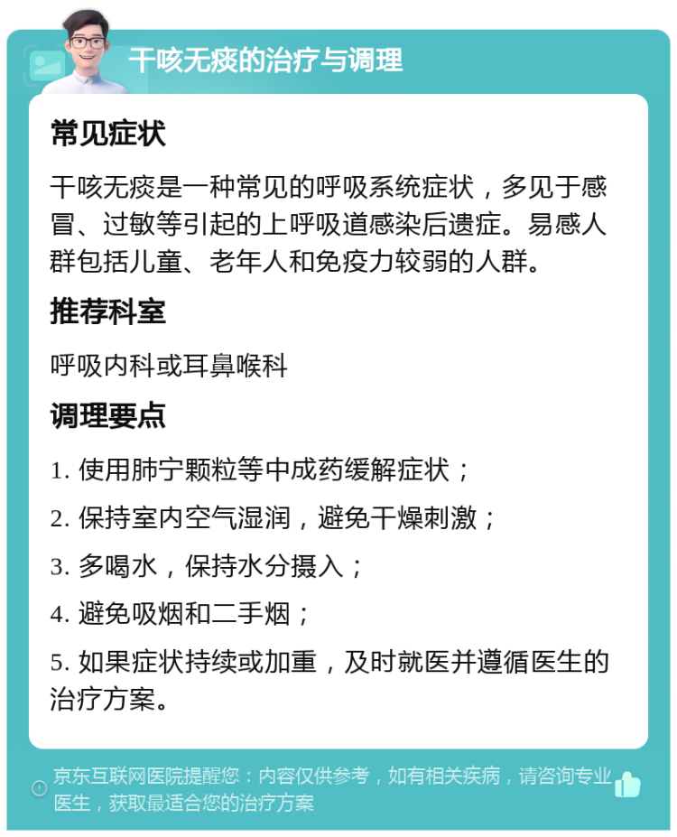 干咳无痰的治疗与调理 常见症状 干咳无痰是一种常见的呼吸系统症状，多见于感冒、过敏等引起的上呼吸道感染后遗症。易感人群包括儿童、老年人和免疫力较弱的人群。 推荐科室 呼吸内科或耳鼻喉科 调理要点 1. 使用肺宁颗粒等中成药缓解症状； 2. 保持室内空气湿润，避免干燥刺激； 3. 多喝水，保持水分摄入； 4. 避免吸烟和二手烟； 5. 如果症状持续或加重，及时就医并遵循医生的治疗方案。