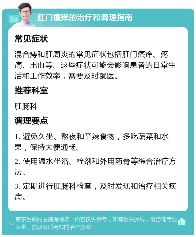 肛门瘙痒的治疗和调理指南 常见症状 混合痔和肛周炎的常见症状包括肛门瘙痒、疼痛、出血等。这些症状可能会影响患者的日常生活和工作效率，需要及时就医。 推荐科室 肛肠科 调理要点 1. 避免久坐、熬夜和辛辣食物，多吃蔬菜和水果，保持大便通畅。 2. 使用温水坐浴、栓剂和外用药膏等综合治疗方法。 3. 定期进行肛肠科检查，及时发现和治疗相关疾病。