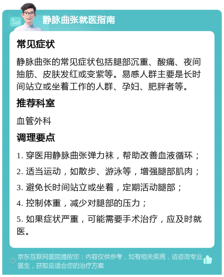 静脉曲张就医指南 常见症状 静脉曲张的常见症状包括腿部沉重、酸痛、夜间抽筋、皮肤发红或变紫等。易感人群主要是长时间站立或坐着工作的人群、孕妇、肥胖者等。 推荐科室 血管外科 调理要点 1. 穿医用静脉曲张弹力袜，帮助改善血液循环； 2. 适当运动，如散步、游泳等，增强腿部肌肉； 3. 避免长时间站立或坐着，定期活动腿部； 4. 控制体重，减少对腿部的压力； 5. 如果症状严重，可能需要手术治疗，应及时就医。