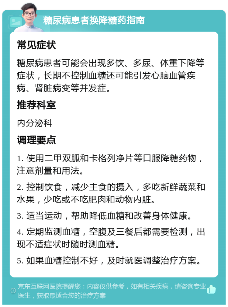 糖尿病患者换降糖药指南 常见症状 糖尿病患者可能会出现多饮、多尿、体重下降等症状，长期不控制血糖还可能引发心脑血管疾病、肾脏病变等并发症。 推荐科室 内分泌科 调理要点 1. 使用二甲双胍和卡格列净片等口服降糖药物，注意剂量和用法。 2. 控制饮食，减少主食的摄入，多吃新鲜蔬菜和水果，少吃或不吃肥肉和动物内脏。 3. 适当运动，帮助降低血糖和改善身体健康。 4. 定期监测血糖，空腹及三餐后都需要检测，出现不适症状时随时测血糖。 5. 如果血糖控制不好，及时就医调整治疗方案。