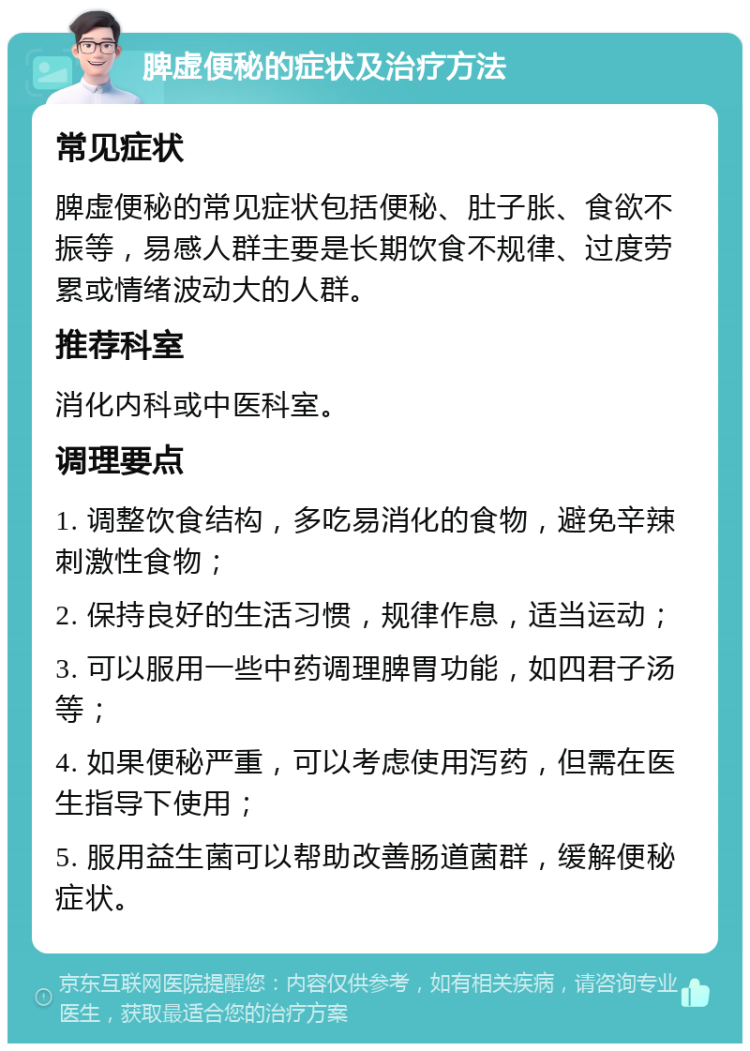 脾虚便秘的症状及治疗方法 常见症状 脾虚便秘的常见症状包括便秘、肚子胀、食欲不振等，易感人群主要是长期饮食不规律、过度劳累或情绪波动大的人群。 推荐科室 消化内科或中医科室。 调理要点 1. 调整饮食结构，多吃易消化的食物，避免辛辣刺激性食物； 2. 保持良好的生活习惯，规律作息，适当运动； 3. 可以服用一些中药调理脾胃功能，如四君子汤等； 4. 如果便秘严重，可以考虑使用泻药，但需在医生指导下使用； 5. 服用益生菌可以帮助改善肠道菌群，缓解便秘症状。