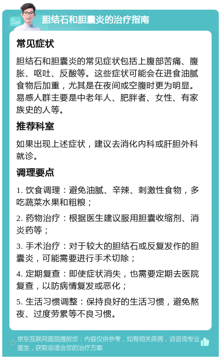 胆结石和胆囊炎的治疗指南 常见症状 胆结石和胆囊炎的常见症状包括上腹部苦痛、腹胀、呕吐、反酸等。这些症状可能会在进食油腻食物后加重，尤其是在夜间或空腹时更为明显。易感人群主要是中老年人、肥胖者、女性、有家族史的人等。 推荐科室 如果出现上述症状，建议去消化内科或肝胆外科就诊。 调理要点 1. 饮食调理：避免油腻、辛辣、刺激性食物，多吃蔬菜水果和粗粮； 2. 药物治疗：根据医生建议服用胆囊收缩剂、消炎药等； 3. 手术治疗：对于较大的胆结石或反复发作的胆囊炎，可能需要进行手术切除； 4. 定期复查：即使症状消失，也需要定期去医院复查，以防病情复发或恶化； 5. 生活习惯调整：保持良好的生活习惯，避免熬夜、过度劳累等不良习惯。