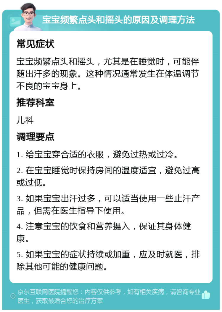 宝宝频繁点头和摇头的原因及调理方法 常见症状 宝宝频繁点头和摇头，尤其是在睡觉时，可能伴随出汗多的现象。这种情况通常发生在体温调节不良的宝宝身上。 推荐科室 儿科 调理要点 1. 给宝宝穿合适的衣服，避免过热或过冷。 2. 在宝宝睡觉时保持房间的温度适宜，避免过高或过低。 3. 如果宝宝出汗过多，可以适当使用一些止汗产品，但需在医生指导下使用。 4. 注意宝宝的饮食和营养摄入，保证其身体健康。 5. 如果宝宝的症状持续或加重，应及时就医，排除其他可能的健康问题。