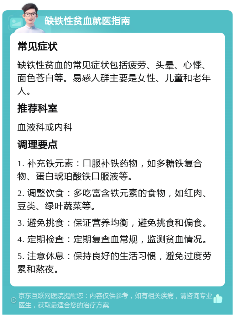 缺铁性贫血就医指南 常见症状 缺铁性贫血的常见症状包括疲劳、头晕、心悸、面色苍白等。易感人群主要是女性、儿童和老年人。 推荐科室 血液科或内科 调理要点 1. 补充铁元素：口服补铁药物，如多糖铁复合物、蛋白琥珀酸铁口服液等。 2. 调整饮食：多吃富含铁元素的食物，如红肉、豆类、绿叶蔬菜等。 3. 避免挑食：保证营养均衡，避免挑食和偏食。 4. 定期检查：定期复查血常规，监测贫血情况。 5. 注意休息：保持良好的生活习惯，避免过度劳累和熬夜。