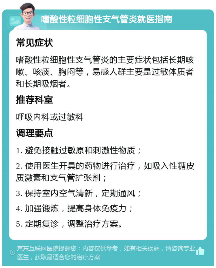 嗜酸性粒细胞性支气管炎就医指南 常见症状 嗜酸性粒细胞性支气管炎的主要症状包括长期咳嗽、咳痰、胸闷等，易感人群主要是过敏体质者和长期吸烟者。 推荐科室 呼吸内科或过敏科 调理要点 1. 避免接触过敏原和刺激性物质； 2. 使用医生开具的药物进行治疗，如吸入性糖皮质激素和支气管扩张剂； 3. 保持室内空气清新，定期通风； 4. 加强锻炼，提高身体免疫力； 5. 定期复诊，调整治疗方案。