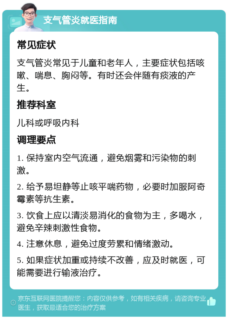 支气管炎就医指南 常见症状 支气管炎常见于儿童和老年人，主要症状包括咳嗽、喘息、胸闷等。有时还会伴随有痰液的产生。 推荐科室 儿科或呼吸内科 调理要点 1. 保持室内空气流通，避免烟雾和污染物的刺激。 2. 给予易坦静等止咳平喘药物，必要时加服阿奇霉素等抗生素。 3. 饮食上应以清淡易消化的食物为主，多喝水，避免辛辣刺激性食物。 4. 注意休息，避免过度劳累和情绪激动。 5. 如果症状加重或持续不改善，应及时就医，可能需要进行输液治疗。