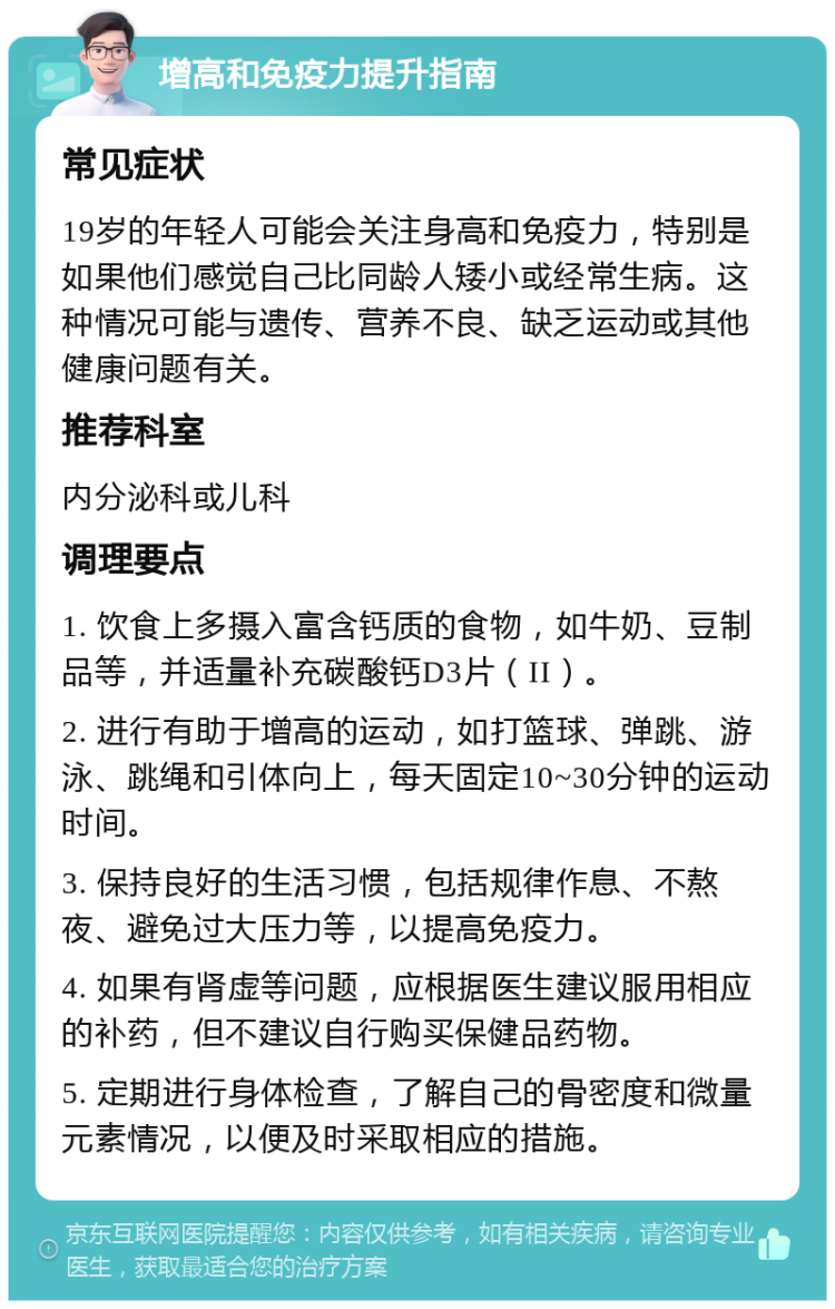 增高和免疫力提升指南 常见症状 19岁的年轻人可能会关注身高和免疫力，特别是如果他们感觉自己比同龄人矮小或经常生病。这种情况可能与遗传、营养不良、缺乏运动或其他健康问题有关。 推荐科室 内分泌科或儿科 调理要点 1. 饮食上多摄入富含钙质的食物，如牛奶、豆制品等，并适量补充碳酸钙D3片（II）。 2. 进行有助于增高的运动，如打篮球、弹跳、游泳、跳绳和引体向上，每天固定10~30分钟的运动时间。 3. 保持良好的生活习惯，包括规律作息、不熬夜、避免过大压力等，以提高免疫力。 4. 如果有肾虚等问题，应根据医生建议服用相应的补药，但不建议自行购买保健品药物。 5. 定期进行身体检查，了解自己的骨密度和微量元素情况，以便及时采取相应的措施。