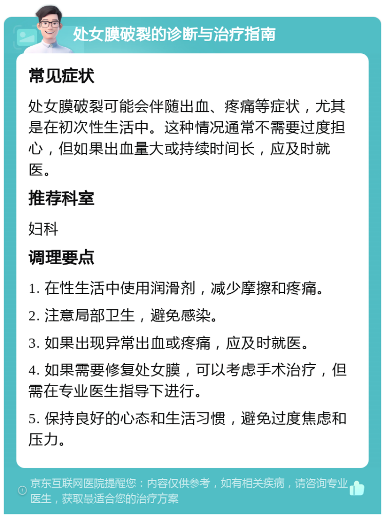 处女膜破裂的诊断与治疗指南 常见症状 处女膜破裂可能会伴随出血、疼痛等症状，尤其是在初次性生活中。这种情况通常不需要过度担心，但如果出血量大或持续时间长，应及时就医。 推荐科室 妇科 调理要点 1. 在性生活中使用润滑剂，减少摩擦和疼痛。 2. 注意局部卫生，避免感染。 3. 如果出现异常出血或疼痛，应及时就医。 4. 如果需要修复处女膜，可以考虑手术治疗，但需在专业医生指导下进行。 5. 保持良好的心态和生活习惯，避免过度焦虑和压力。