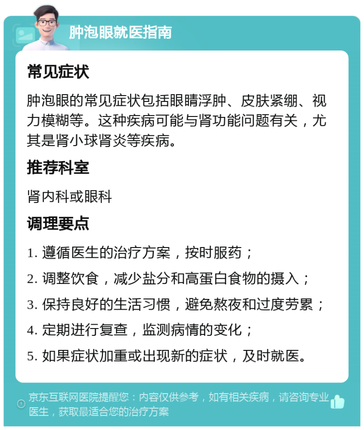 肿泡眼就医指南 常见症状 肿泡眼的常见症状包括眼睛浮肿、皮肤紧绷、视力模糊等。这种疾病可能与肾功能问题有关，尤其是肾小球肾炎等疾病。 推荐科室 肾内科或眼科 调理要点 1. 遵循医生的治疗方案，按时服药； 2. 调整饮食，减少盐分和高蛋白食物的摄入； 3. 保持良好的生活习惯，避免熬夜和过度劳累； 4. 定期进行复查，监测病情的变化； 5. 如果症状加重或出现新的症状，及时就医。