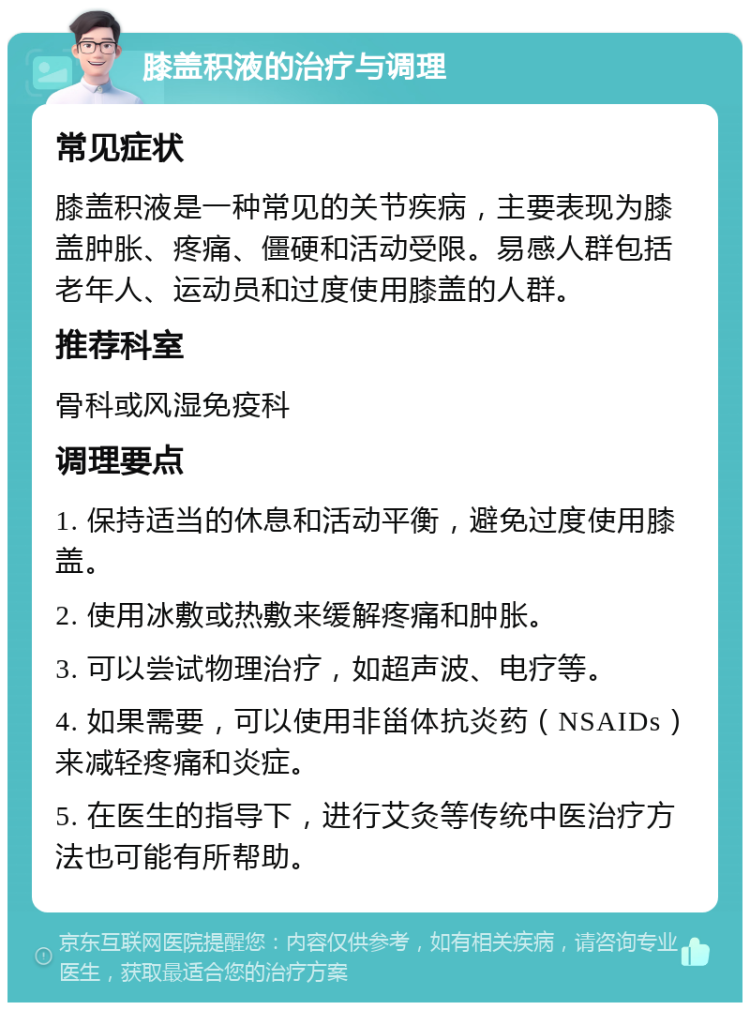 膝盖积液的治疗与调理 常见症状 膝盖积液是一种常见的关节疾病，主要表现为膝盖肿胀、疼痛、僵硬和活动受限。易感人群包括老年人、运动员和过度使用膝盖的人群。 推荐科室 骨科或风湿免疫科 调理要点 1. 保持适当的休息和活动平衡，避免过度使用膝盖。 2. 使用冰敷或热敷来缓解疼痛和肿胀。 3. 可以尝试物理治疗，如超声波、电疗等。 4. 如果需要，可以使用非甾体抗炎药（NSAIDs）来减轻疼痛和炎症。 5. 在医生的指导下，进行艾灸等传统中医治疗方法也可能有所帮助。