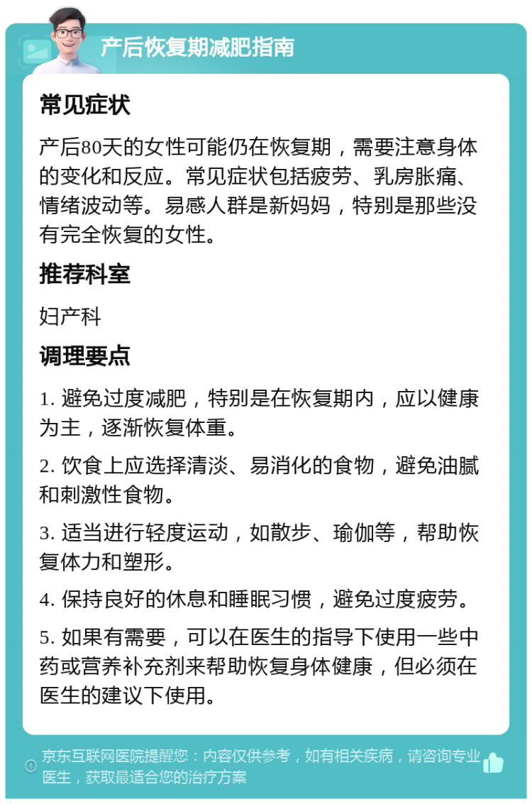 产后恢复期减肥指南 常见症状 产后80天的女性可能仍在恢复期，需要注意身体的变化和反应。常见症状包括疲劳、乳房胀痛、情绪波动等。易感人群是新妈妈，特别是那些没有完全恢复的女性。 推荐科室 妇产科 调理要点 1. 避免过度减肥，特别是在恢复期内，应以健康为主，逐渐恢复体重。 2. 饮食上应选择清淡、易消化的食物，避免油腻和刺激性食物。 3. 适当进行轻度运动，如散步、瑜伽等，帮助恢复体力和塑形。 4. 保持良好的休息和睡眠习惯，避免过度疲劳。 5. 如果有需要，可以在医生的指导下使用一些中药或营养补充剂来帮助恢复身体健康，但必须在医生的建议下使用。