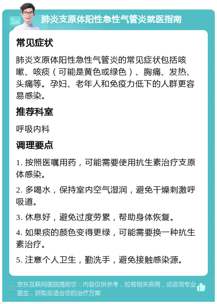 肺炎支原体阳性急性气管炎就医指南 常见症状 肺炎支原体阳性急性气管炎的常见症状包括咳嗽、咳痰（可能是黄色或绿色）、胸痛、发热、头痛等。孕妇、老年人和免疫力低下的人群更容易感染。 推荐科室 呼吸内科 调理要点 1. 按照医嘱用药，可能需要使用抗生素治疗支原体感染。 2. 多喝水，保持室内空气湿润，避免干燥刺激呼吸道。 3. 休息好，避免过度劳累，帮助身体恢复。 4. 如果痰的颜色变得更绿，可能需要换一种抗生素治疗。 5. 注意个人卫生，勤洗手，避免接触感染源。