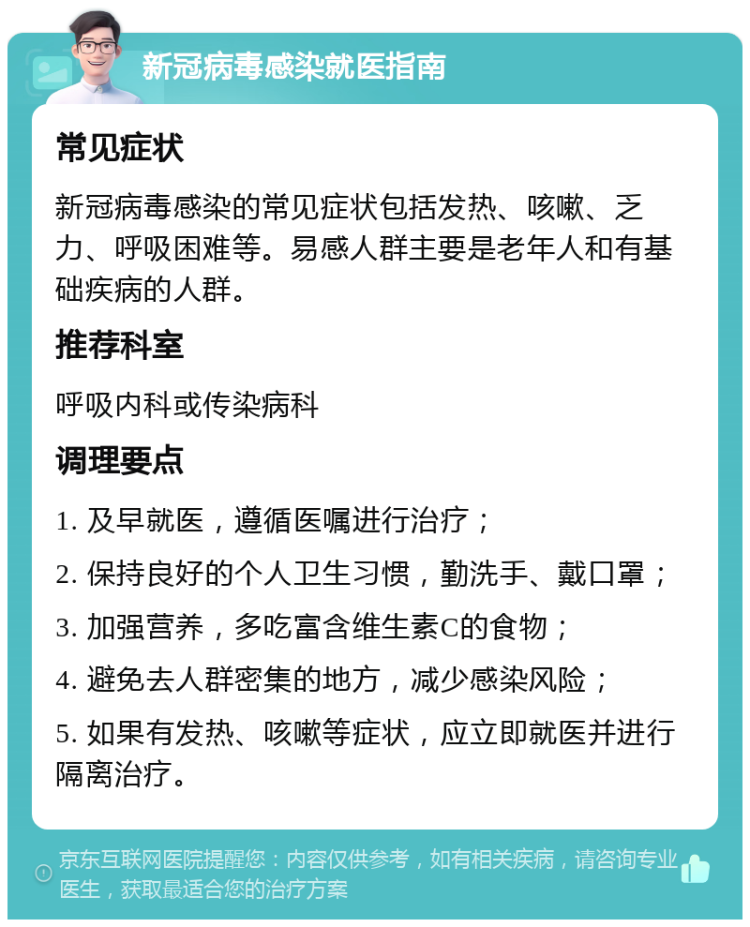 新冠病毒感染就医指南 常见症状 新冠病毒感染的常见症状包括发热、咳嗽、乏力、呼吸困难等。易感人群主要是老年人和有基础疾病的人群。 推荐科室 呼吸内科或传染病科 调理要点 1. 及早就医，遵循医嘱进行治疗； 2. 保持良好的个人卫生习惯，勤洗手、戴口罩； 3. 加强营养，多吃富含维生素C的食物； 4. 避免去人群密集的地方，减少感染风险； 5. 如果有发热、咳嗽等症状，应立即就医并进行隔离治疗。