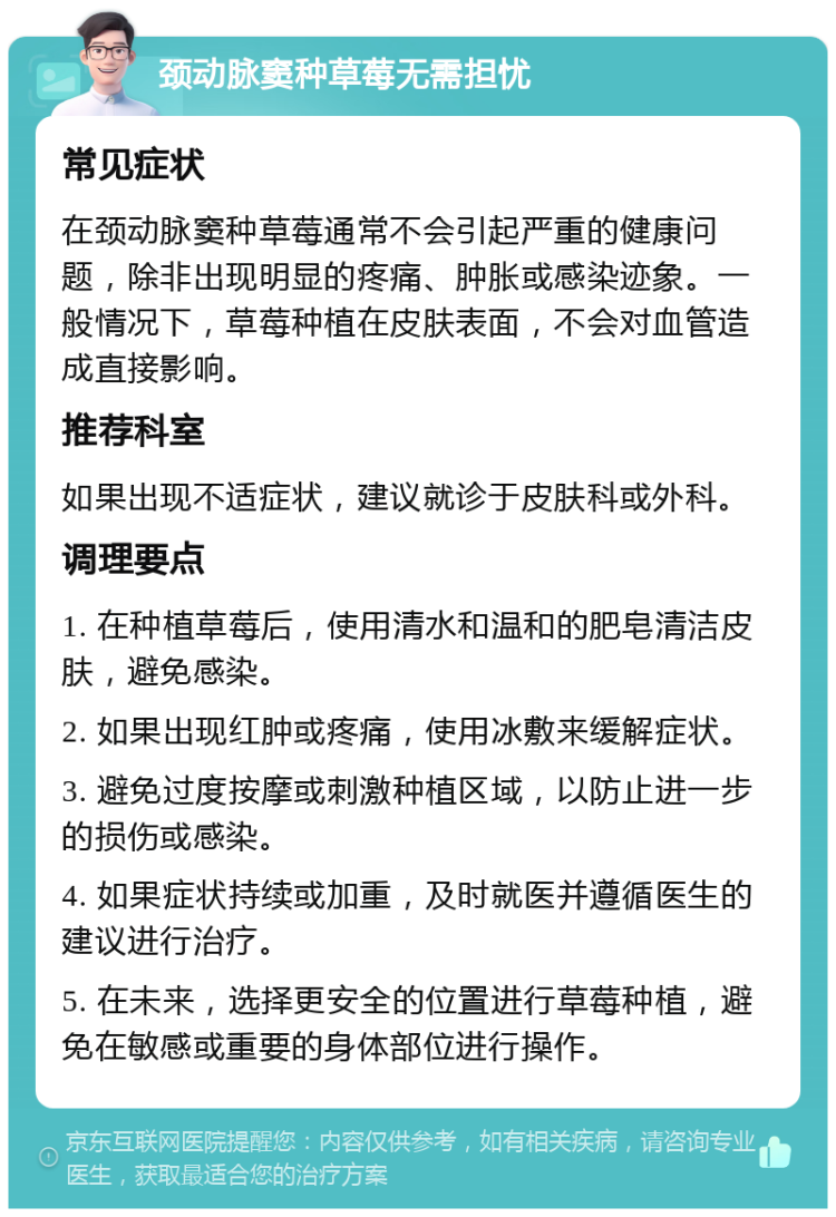 颈动脉窦种草莓无需担忧 常见症状 在颈动脉窦种草莓通常不会引起严重的健康问题，除非出现明显的疼痛、肿胀或感染迹象。一般情况下，草莓种植在皮肤表面，不会对血管造成直接影响。 推荐科室 如果出现不适症状，建议就诊于皮肤科或外科。 调理要点 1. 在种植草莓后，使用清水和温和的肥皂清洁皮肤，避免感染。 2. 如果出现红肿或疼痛，使用冰敷来缓解症状。 3. 避免过度按摩或刺激种植区域，以防止进一步的损伤或感染。 4. 如果症状持续或加重，及时就医并遵循医生的建议进行治疗。 5. 在未来，选择更安全的位置进行草莓种植，避免在敏感或重要的身体部位进行操作。