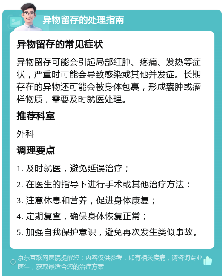 异物留存的处理指南 异物留存的常见症状 异物留存可能会引起局部红肿、疼痛、发热等症状，严重时可能会导致感染或其他并发症。长期存在的异物还可能会被身体包裹，形成囊肿或瘤样物质，需要及时就医处理。 推荐科室 外科 调理要点 1. 及时就医，避免延误治疗； 2. 在医生的指导下进行手术或其他治疗方法； 3. 注意休息和营养，促进身体康复； 4. 定期复查，确保身体恢复正常； 5. 加强自我保护意识，避免再次发生类似事故。