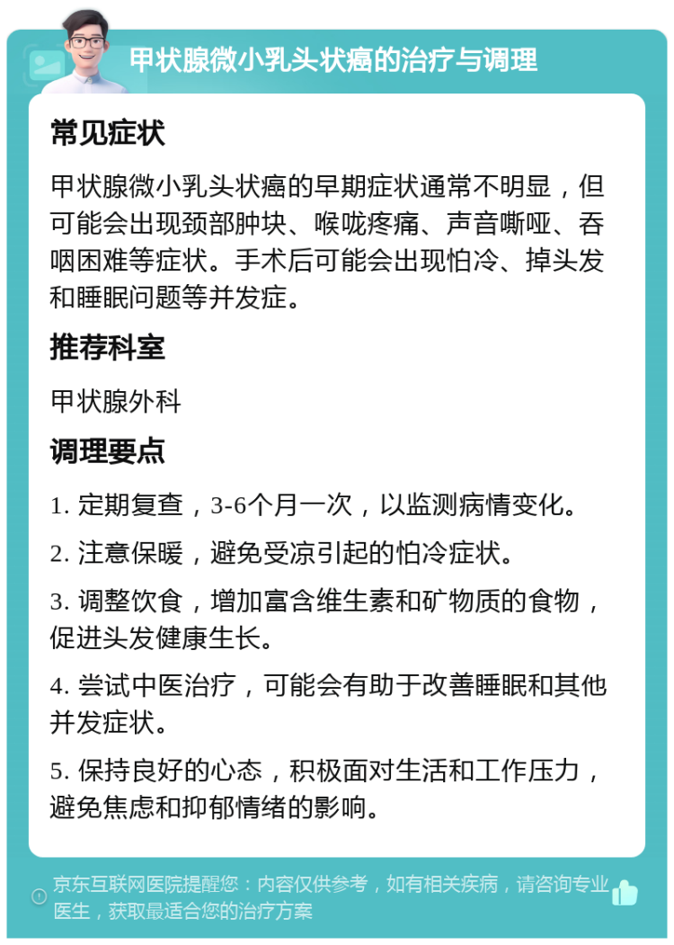 甲状腺微小乳头状癌的治疗与调理 常见症状 甲状腺微小乳头状癌的早期症状通常不明显，但可能会出现颈部肿块、喉咙疼痛、声音嘶哑、吞咽困难等症状。手术后可能会出现怕冷、掉头发和睡眠问题等并发症。 推荐科室 甲状腺外科 调理要点 1. 定期复查，3-6个月一次，以监测病情变化。 2. 注意保暖，避免受凉引起的怕冷症状。 3. 调整饮食，增加富含维生素和矿物质的食物，促进头发健康生长。 4. 尝试中医治疗，可能会有助于改善睡眠和其他并发症状。 5. 保持良好的心态，积极面对生活和工作压力，避免焦虑和抑郁情绪的影响。