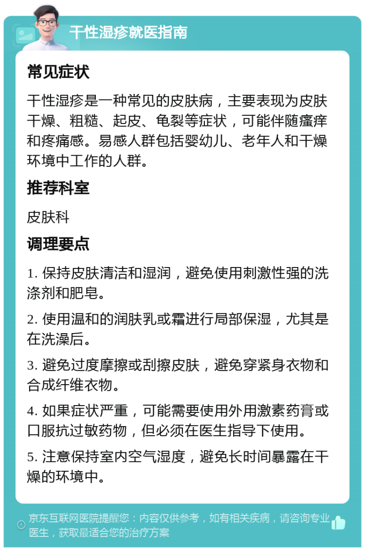 干性湿疹就医指南 常见症状 干性湿疹是一种常见的皮肤病，主要表现为皮肤干燥、粗糙、起皮、龟裂等症状，可能伴随瘙痒和疼痛感。易感人群包括婴幼儿、老年人和干燥环境中工作的人群。 推荐科室 皮肤科 调理要点 1. 保持皮肤清洁和湿润，避免使用刺激性强的洗涤剂和肥皂。 2. 使用温和的润肤乳或霜进行局部保湿，尤其是在洗澡后。 3. 避免过度摩擦或刮擦皮肤，避免穿紧身衣物和合成纤维衣物。 4. 如果症状严重，可能需要使用外用激素药膏或口服抗过敏药物，但必须在医生指导下使用。 5. 注意保持室内空气湿度，避免长时间暴露在干燥的环境中。