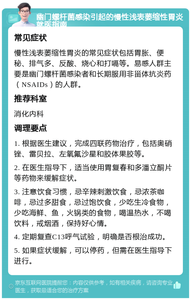 幽门螺杆菌感染引起的慢性浅表萎缩性胃炎就医指南 常见症状 慢性浅表萎缩性胃炎的常见症状包括胃胀、便秘、排气多、反酸、烧心和打嗝等。易感人群主要是幽门螺杆菌感染者和长期服用非甾体抗炎药（NSAIDs）的人群。 推荐科室 消化内科 调理要点 1. 根据医生建议，完成四联药物治疗，包括奥硝锉、雷贝拉、左氧氟沙星和胶体果胶等。 2. 在医生指导下，适当使用胃复春和多潘立酮片等药物来缓解症状。 3. 注意饮食习惯，忌辛辣刺激饮食，忌浓茶咖啡，忌过多甜食，忌过饱饮食，少吃生冷食物，少吃海鲜、鱼，火锅类的食物，喝温热水，不喝饮料，戒烟酒，保持好心情。 4. 定期复查C13呼气试验，明确是否根治成功。 5. 如果症状缓解，可以停药，但需在医生指导下进行。