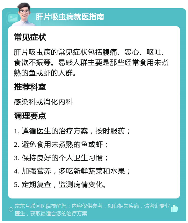 肝片吸虫病就医指南 常见症状 肝片吸虫病的常见症状包括腹痛、恶心、呕吐、食欲不振等。易感人群主要是那些经常食用未煮熟的鱼或虾的人群。 推荐科室 感染科或消化内科 调理要点 1. 遵循医生的治疗方案，按时服药； 2. 避免食用未煮熟的鱼或虾； 3. 保持良好的个人卫生习惯； 4. 加强营养，多吃新鲜蔬菜和水果； 5. 定期复查，监测病情变化。