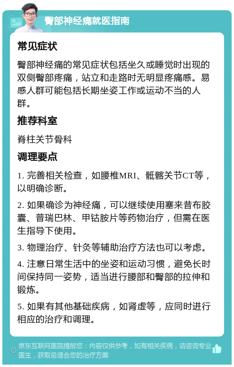 臀部神经痛就医指南 常见症状 臀部神经痛的常见症状包括坐久或睡觉时出现的双侧臀部疼痛，站立和走路时无明显疼痛感。易感人群可能包括长期坐姿工作或运动不当的人群。 推荐科室 脊柱关节骨科 调理要点 1. 完善相关检查，如腰椎MRI、骶髂关节CT等，以明确诊断。 2. 如果确诊为神经痛，可以继续使用塞来昔布胶囊、普瑞巴林、甲钴胺片等药物治疗，但需在医生指导下使用。 3. 物理治疗、针灸等辅助治疗方法也可以考虑。 4. 注意日常生活中的坐姿和运动习惯，避免长时间保持同一姿势，适当进行腰部和臀部的拉伸和锻炼。 5. 如果有其他基础疾病，如肾虚等，应同时进行相应的治疗和调理。