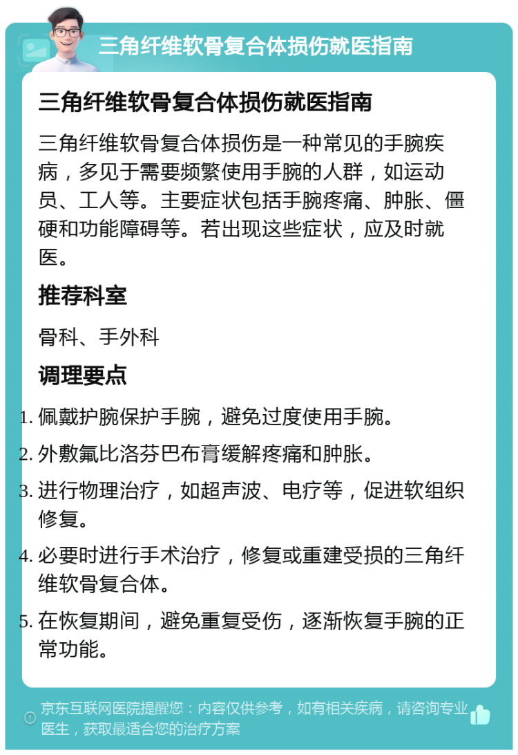 三角纤维软骨复合体损伤就医指南 三角纤维软骨复合体损伤就医指南 三角纤维软骨复合体损伤是一种常见的手腕疾病，多见于需要频繁使用手腕的人群，如运动员、工人等。主要症状包括手腕疼痛、肿胀、僵硬和功能障碍等。若出现这些症状，应及时就医。 推荐科室 骨科、手外科 调理要点 佩戴护腕保护手腕，避免过度使用手腕。 外敷氟比洛芬巴布膏缓解疼痛和肿胀。 进行物理治疗，如超声波、电疗等，促进软组织修复。 必要时进行手术治疗，修复或重建受损的三角纤维软骨复合体。 在恢复期间，避免重复受伤，逐渐恢复手腕的正常功能。