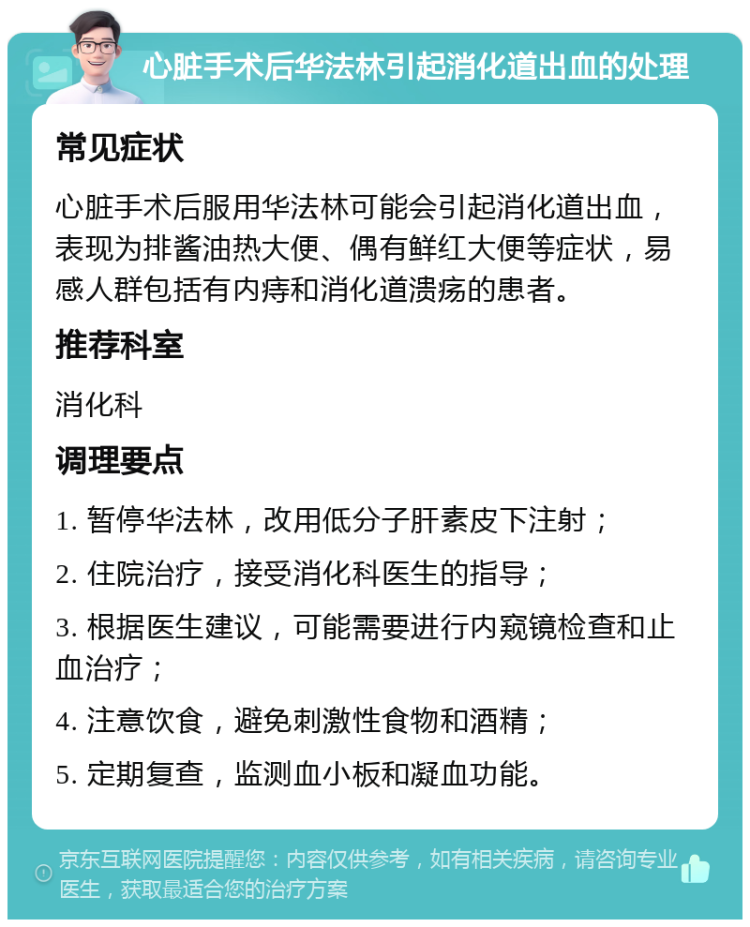 心脏手术后华法林引起消化道出血的处理 常见症状 心脏手术后服用华法林可能会引起消化道出血，表现为排酱油热大便、偶有鲜红大便等症状，易感人群包括有内痔和消化道溃疡的患者。 推荐科室 消化科 调理要点 1. 暂停华法林，改用低分子肝素皮下注射； 2. 住院治疗，接受消化科医生的指导； 3. 根据医生建议，可能需要进行内窥镜检查和止血治疗； 4. 注意饮食，避免刺激性食物和酒精； 5. 定期复查，监测血小板和凝血功能。