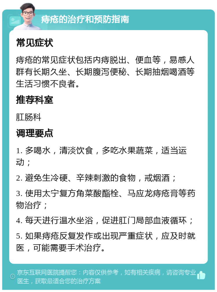 痔疮的治疗和预防指南 常见症状 痔疮的常见症状包括内痔脱出、便血等，易感人群有长期久坐、长期腹泻便秘、长期抽烟喝酒等生活习惯不良者。 推荐科室 肛肠科 调理要点 1. 多喝水，清淡饮食，多吃水果蔬菜，适当运动； 2. 避免生冷硬、辛辣刺激的食物，戒烟酒； 3. 使用太宁复方角菜酸酯栓、马应龙痔疮膏等药物治疗； 4. 每天进行温水坐浴，促进肛门局部血液循环； 5. 如果痔疮反复发作或出现严重症状，应及时就医，可能需要手术治疗。