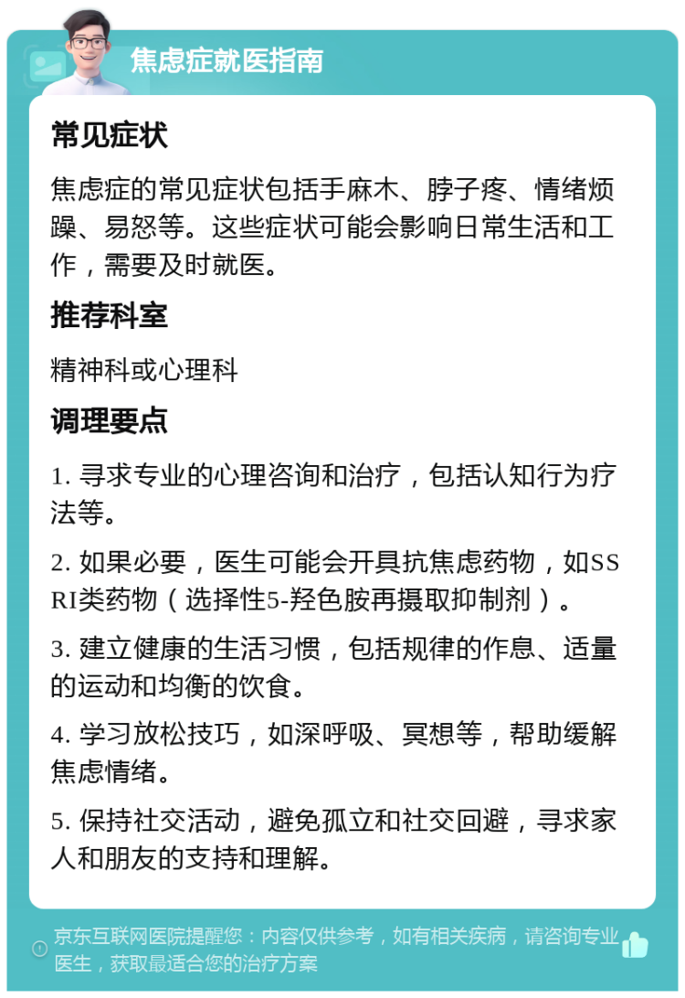 焦虑症就医指南 常见症状 焦虑症的常见症状包括手麻木、脖子疼、情绪烦躁、易怒等。这些症状可能会影响日常生活和工作，需要及时就医。 推荐科室 精神科或心理科 调理要点 1. 寻求专业的心理咨询和治疗，包括认知行为疗法等。 2. 如果必要，医生可能会开具抗焦虑药物，如SSRI类药物（选择性5-羟色胺再摄取抑制剂）。 3. 建立健康的生活习惯，包括规律的作息、适量的运动和均衡的饮食。 4. 学习放松技巧，如深呼吸、冥想等，帮助缓解焦虑情绪。 5. 保持社交活动，避免孤立和社交回避，寻求家人和朋友的支持和理解。