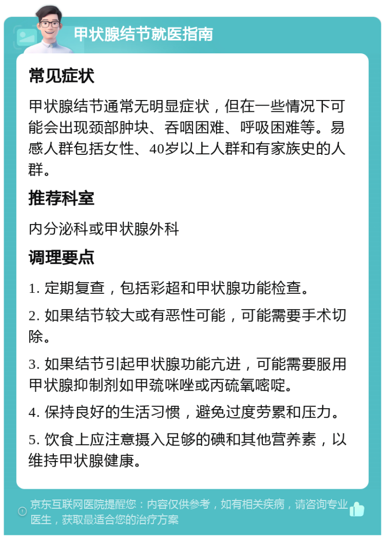 甲状腺结节就医指南 常见症状 甲状腺结节通常无明显症状，但在一些情况下可能会出现颈部肿块、吞咽困难、呼吸困难等。易感人群包括女性、40岁以上人群和有家族史的人群。 推荐科室 内分泌科或甲状腺外科 调理要点 1. 定期复查，包括彩超和甲状腺功能检查。 2. 如果结节较大或有恶性可能，可能需要手术切除。 3. 如果结节引起甲状腺功能亢进，可能需要服用甲状腺抑制剂如甲巯咪唑或丙硫氧嘧啶。 4. 保持良好的生活习惯，避免过度劳累和压力。 5. 饮食上应注意摄入足够的碘和其他营养素，以维持甲状腺健康。