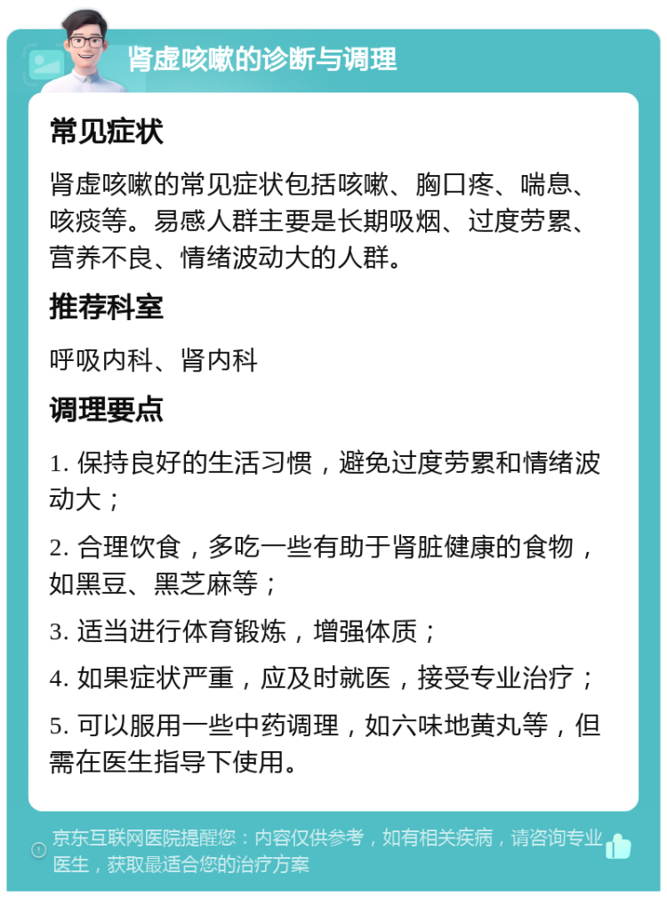 肾虚咳嗽的诊断与调理 常见症状 肾虚咳嗽的常见症状包括咳嗽、胸口疼、喘息、咳痰等。易感人群主要是长期吸烟、过度劳累、营养不良、情绪波动大的人群。 推荐科室 呼吸内科、肾内科 调理要点 1. 保持良好的生活习惯，避免过度劳累和情绪波动大； 2. 合理饮食，多吃一些有助于肾脏健康的食物，如黑豆、黑芝麻等； 3. 适当进行体育锻炼，增强体质； 4. 如果症状严重，应及时就医，接受专业治疗； 5. 可以服用一些中药调理，如六味地黄丸等，但需在医生指导下使用。