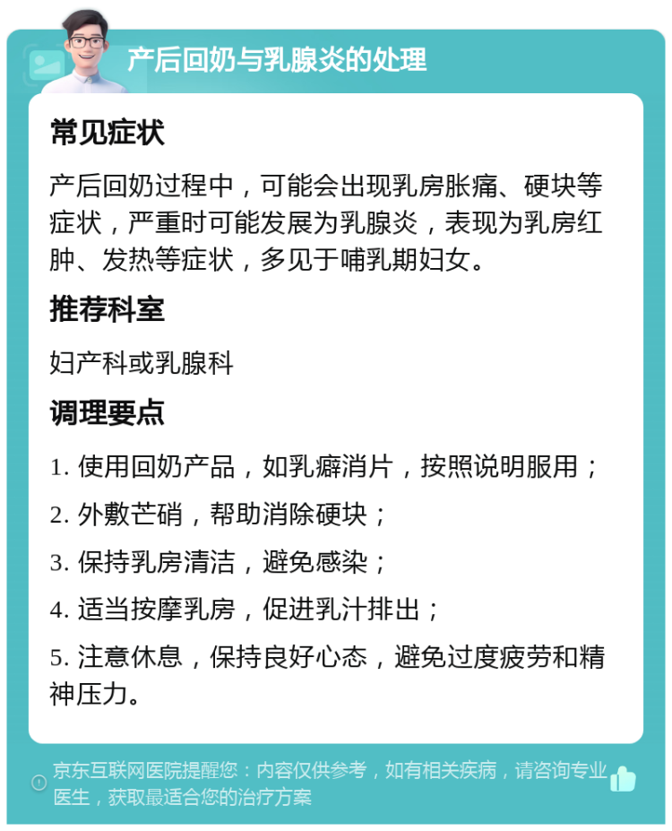 产后回奶与乳腺炎的处理 常见症状 产后回奶过程中，可能会出现乳房胀痛、硬块等症状，严重时可能发展为乳腺炎，表现为乳房红肿、发热等症状，多见于哺乳期妇女。 推荐科室 妇产科或乳腺科 调理要点 1. 使用回奶产品，如乳癖消片，按照说明服用； 2. 外敷芒硝，帮助消除硬块； 3. 保持乳房清洁，避免感染； 4. 适当按摩乳房，促进乳汁排出； 5. 注意休息，保持良好心态，避免过度疲劳和精神压力。